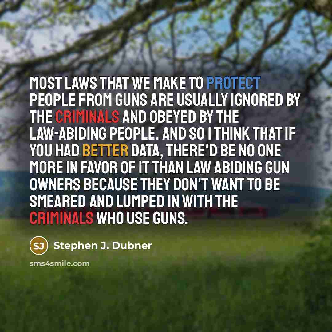 “Most laws that we make to protect people from guns are usually ignored by the criminals and obeyed by the law-abiding people. And so I think that if you had better data, there'd be no one more in favor of it than law abiding gun owners because they don't want to be smeared and lumped in with the…” quote by Stephen J. Dubner