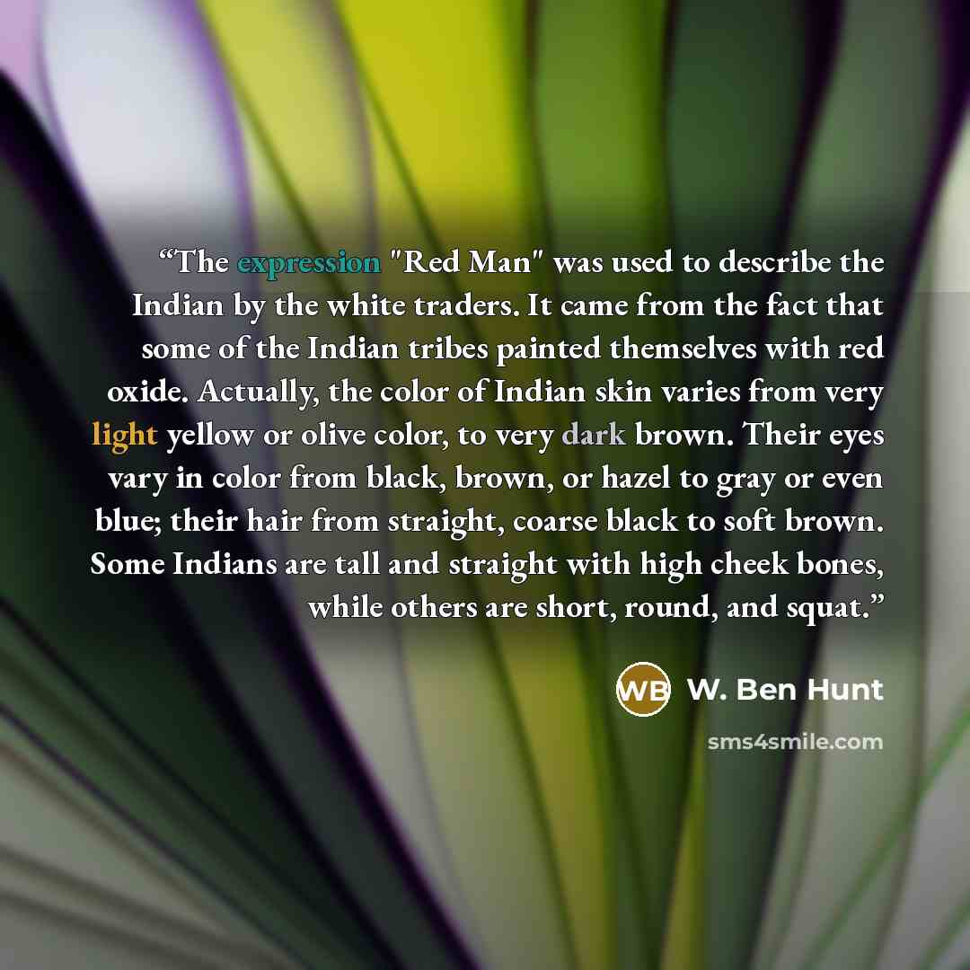 “The expression "Red Man" was used to describe the Indian by the white traders. It came from the fact that some of the Indian tribes painted themselves with red oxide. Actually, the color of Indian skin varies from very light yellow or olive color, to very dark brown. Their eyes vary in color from…” quote by W. Ben Hunt