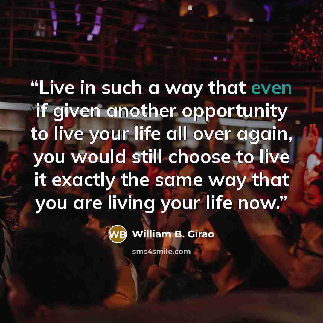“Live in such a way that even if given another opportunity to live your life all over again, you would still choose to live it exactly the same way that you are living your life now.” quote by William B. Girao