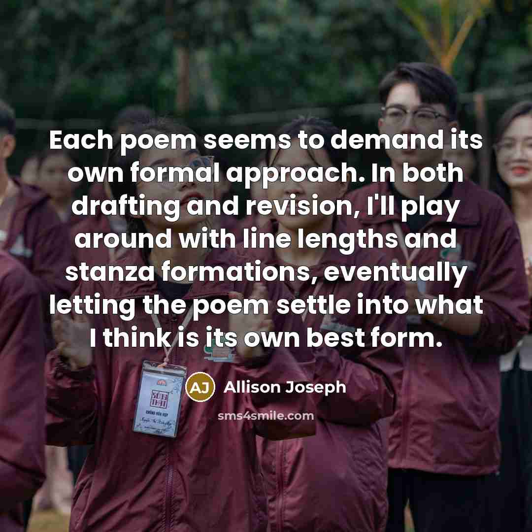 “Each poem seems to demand its own formal approach. In…” quote by Allison Joseph