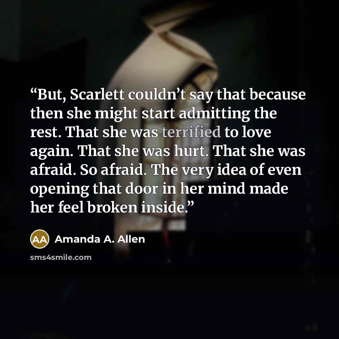 “But, Scarlett couldn’t say that because then she might start admitting the rest. That she was terrified to love again. That she was hurt. That she was afraid. So afraid. The very idea of even opening that door in her mind made her feel broken inside.” quote by Amanda A. Allen