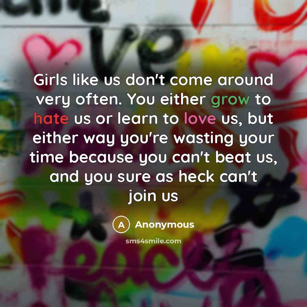 “Girls like us don't come around very often. You either grow to hate us or learn to love us, but either way you're wasting your time because you can't beat us, and you sure as heck can't join us” quote by Anonymous