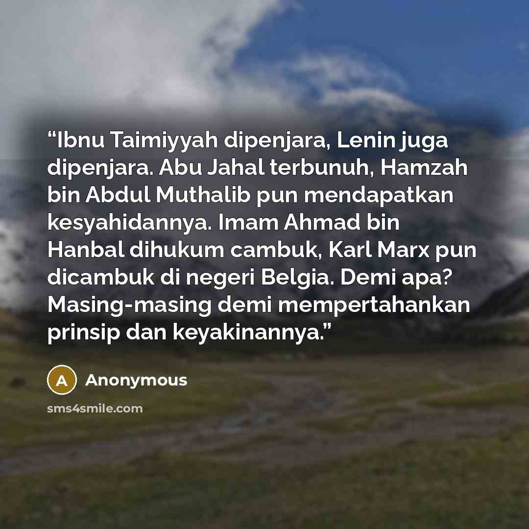 “Ibnu Taimiyyah dipenjara, Lenin juga dipenjara. Abu Jahal terbunuh, Hamzah bin Abdul Muthalib pun mendapatkan kesyahidannya. Imam Ahmad bin Hanbal dihukum cambuk, Karl Marx pun dicambuk di negeri Belgia. Demi apa? Masing-masing demi mempertahankan prinsip dan keyakinannya.” quote by Anonymous