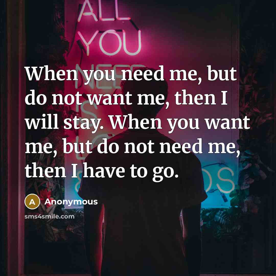 “When you need me, but do not want me, then I will stay. When you want me, but do not need me, then I have to go.” quote by Anonymous