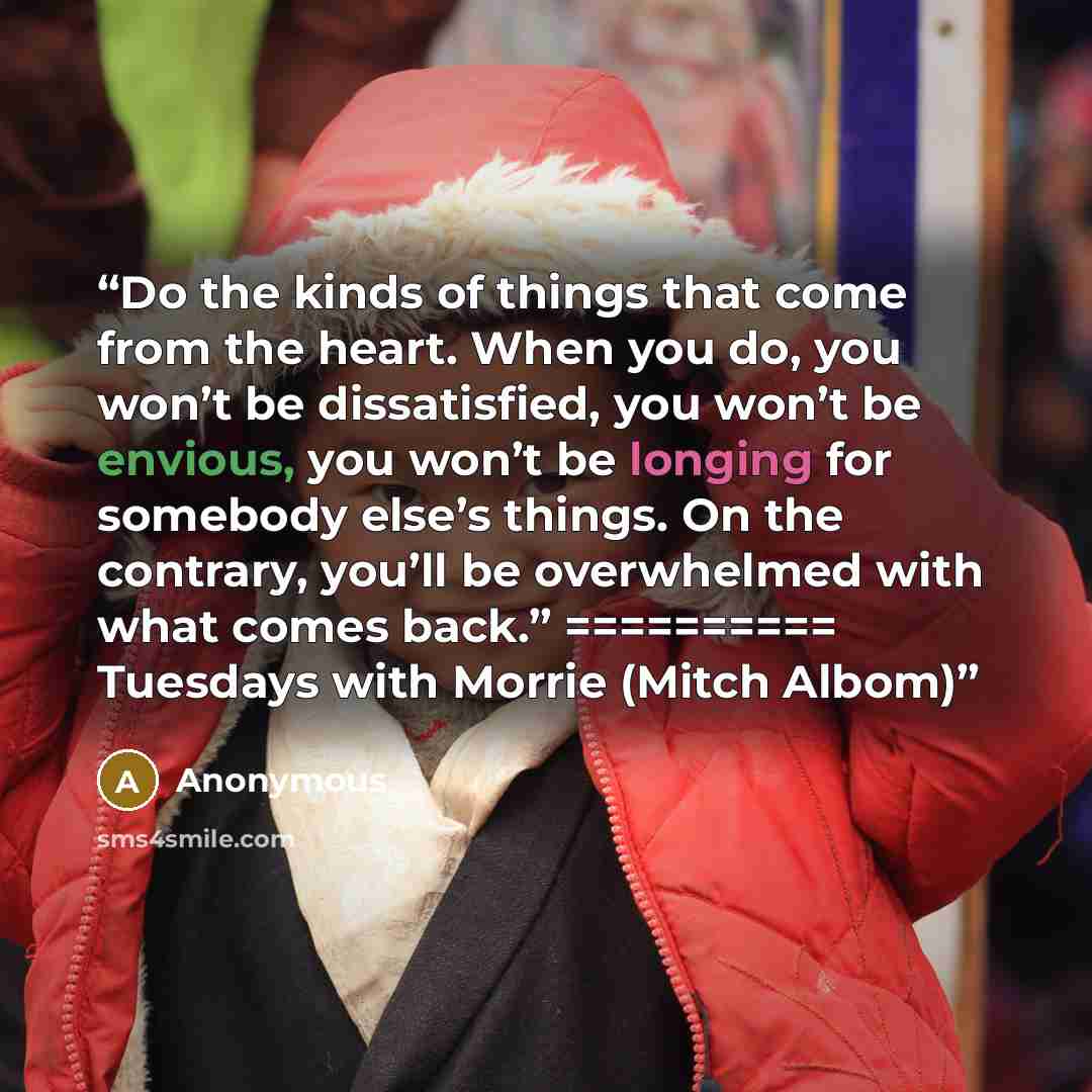 “Do the kinds of things that come from the heart. When you do, you won’t be dissatisfied, you won’t be envious, you won’t be longing for somebody else’s things. On the contrary, you’ll be overwhelmed with what comes back.” ========== Tuesdays with Morrie (Mitch Albom)” quote by Anonymous
