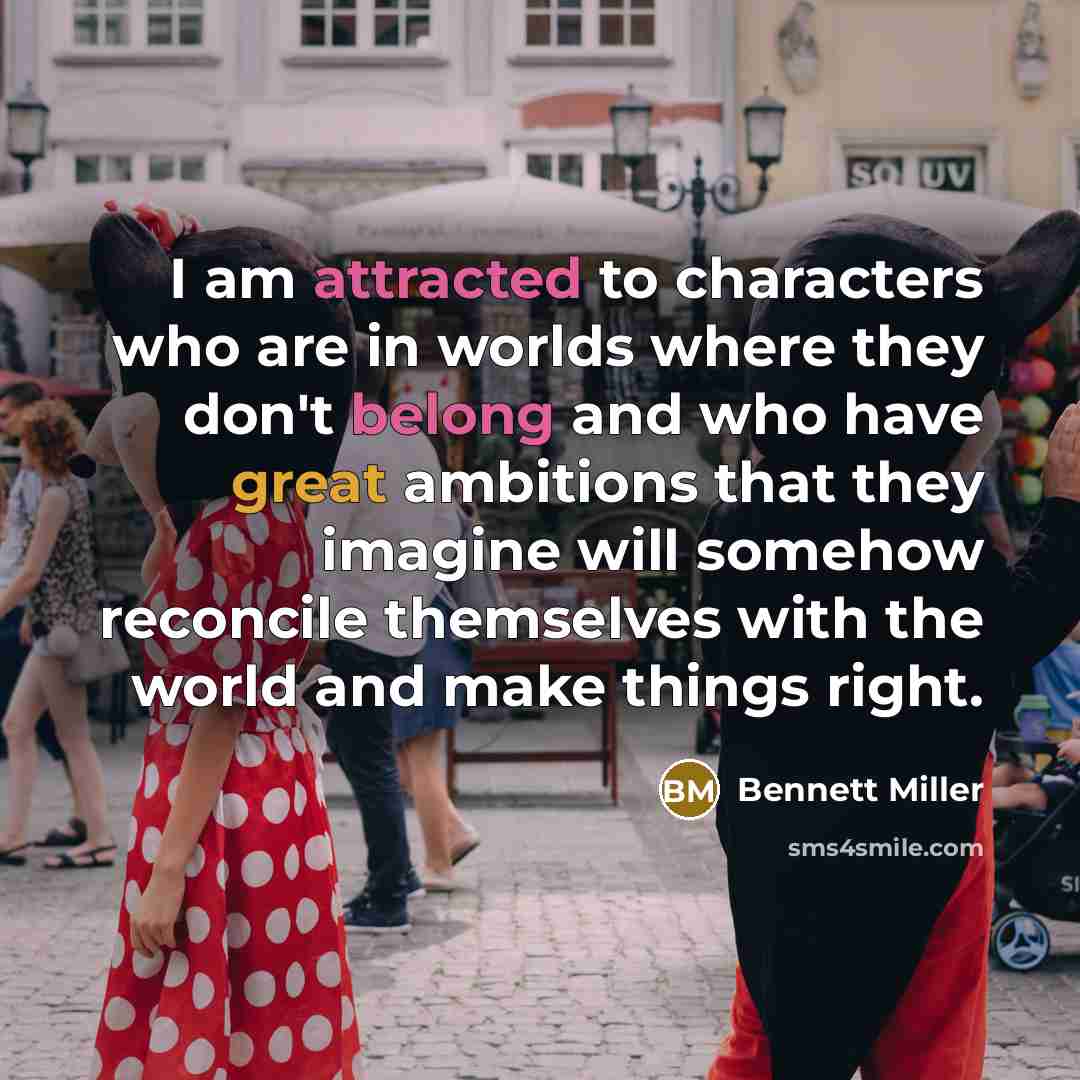 “I am attracted to characters who are in worlds where they don't belong and who have great ambitions that they imagine will somehow reconcile themselves with the world and make things right.” quote by Bennett Miller