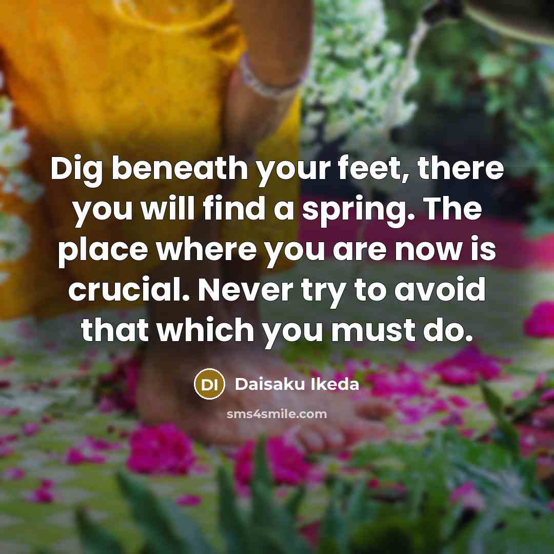 “Dig beneath your feet, there you will find a spring. The place where you are now is crucial. Never try to avoid that which you must do.” quote by Daisaku Ikeda