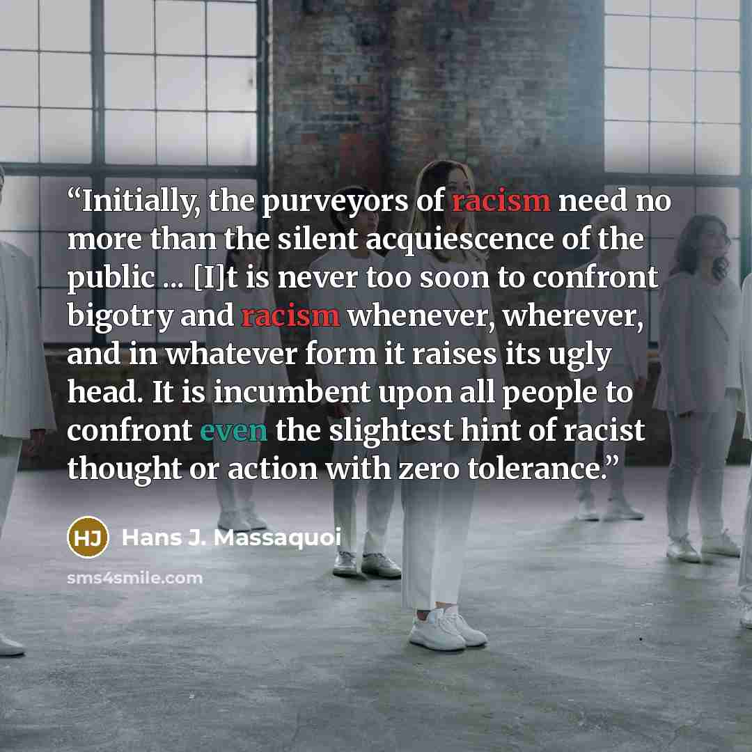 “Initially, the purveyors of racism need no more than the silent acquiescence of the public ... [I]t is never too soon to confront bigotry and racism whenever, wherever, and in whatever form it raises its ugly head. It is incumbent upon all people to confront even the slightest hint of racist…” quote by Hans J. Massaquoi
