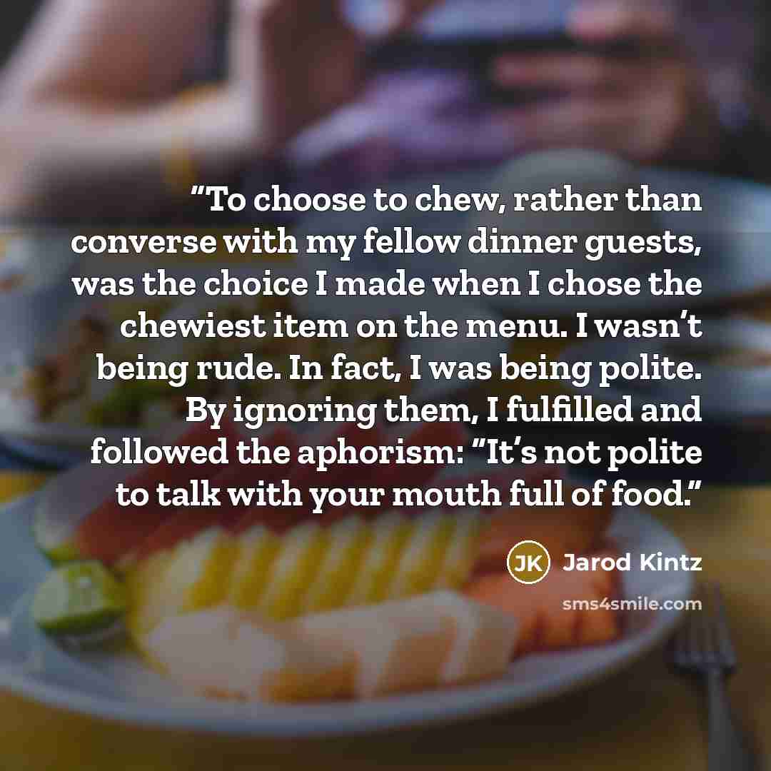“To choose to chew, rather than converse with my fellow dinner guests, was the choice I made when I chose the chewiest item on the menu. I wasn’t being rude. In fact, I was being polite. By ignoring them, I fulfilled and followed the aphorism: “It’s not polite to talk with your mouth full of food.” quote by Jarod Kintz
