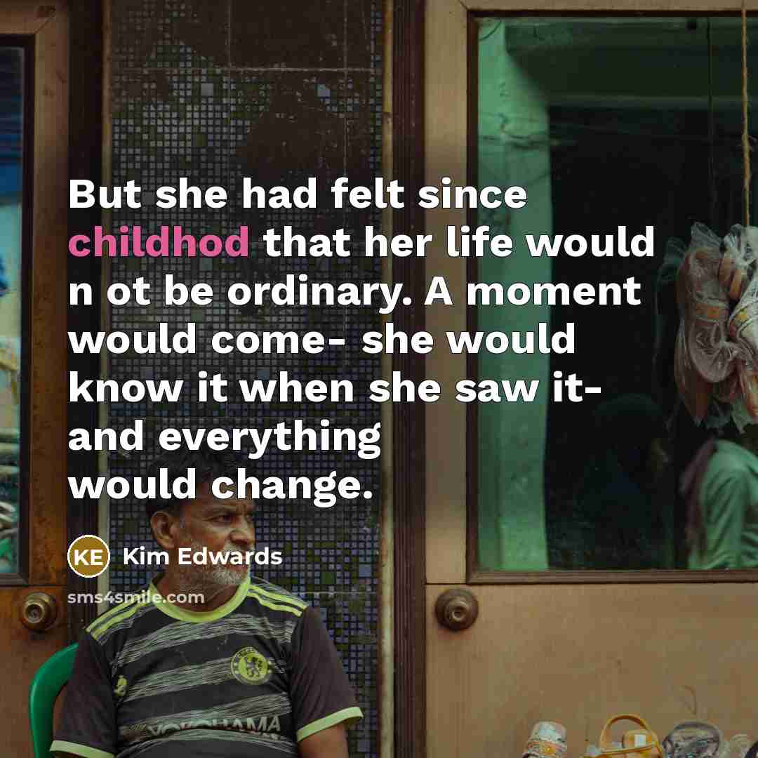 “But she had felt since childhod that her life would n ot be ordinary. A moment would come- she would know it when she saw it- and everything would change.” quote by Kim Edwards
