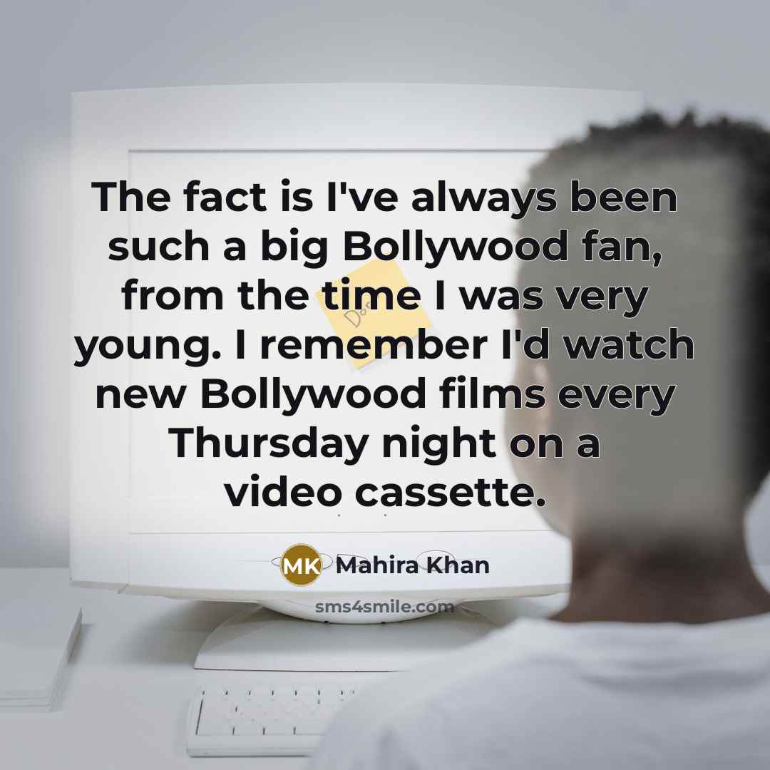 “The fact is I've always been such a big Bollywood fan, from the time I was very young. I remember I'd watch new Bollywood films every Thursday night on a video cassette.” quote by Mahira Khan