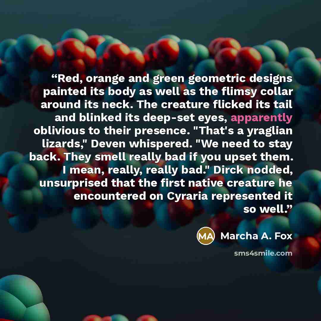 “Red, orange and green geometric designs painted its body as well as the flimsy collar around its neck. The creature flicked its tail and blinked its deep-set eyes, apparently oblivious to their presence. "That's a yraglian lizards," Deven whispered. "We need to stay back. They smell really bad if…” quote by Marcha A. Fox