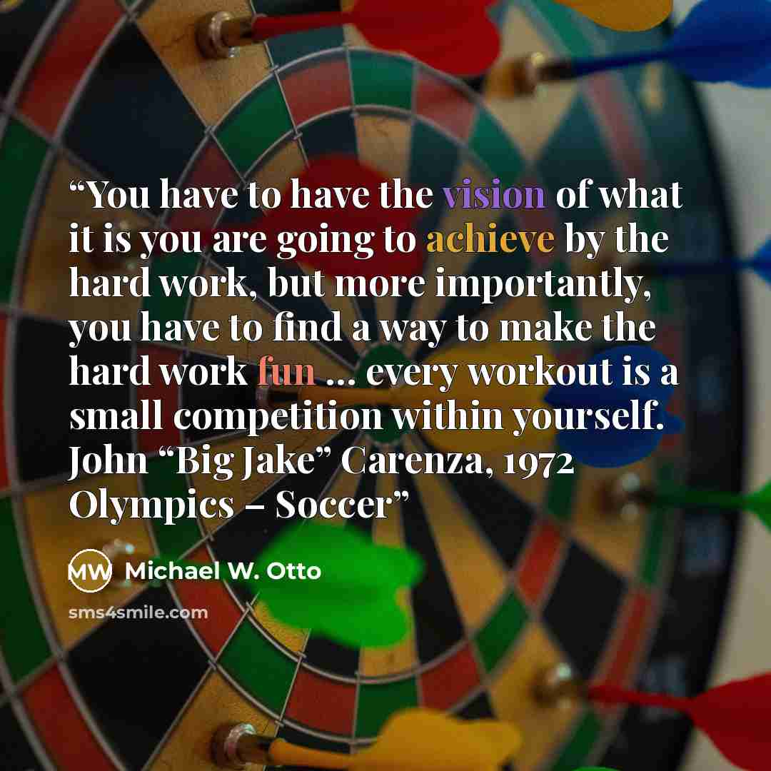 “You have to have the vision of what it is you are going to achieve by the hard work, but more importantly, you have to find a way to make the hard work fun … every workout is a small competition within yourself. John “Big Jake” Carenza, 1972 Olympics – Soccer” quote by Michael W. Otto