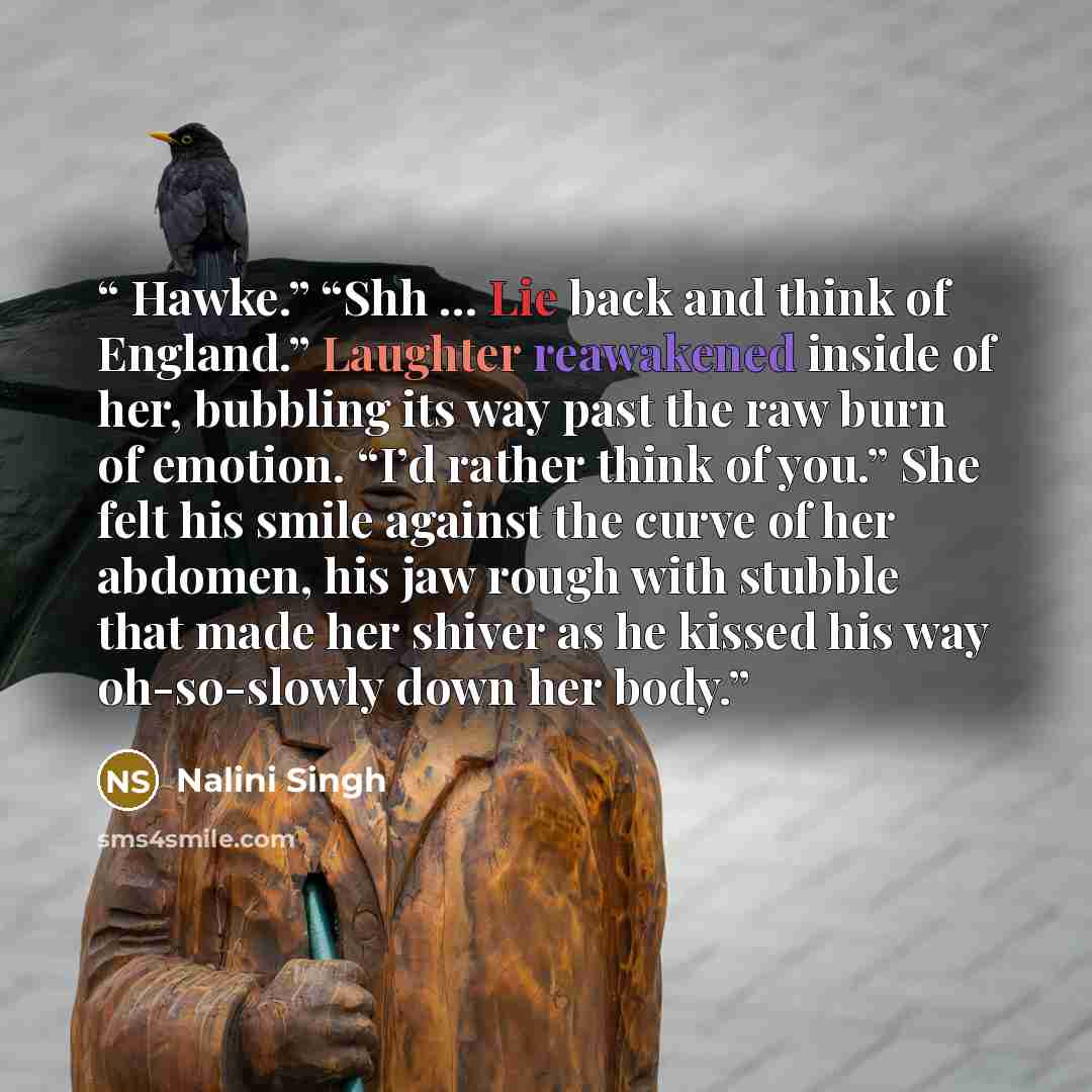 “Hawke.” “Shh … Lie back and think of England.” Laughter reawakened inside of her, bubbling its way past the raw burn of emotion. “I’d rather think of you.” She felt his smile against the curve of her abdomen, his jaw rough with stubble that made her shiver as he kissed his way oh-so-slowly down…” quote by Nalini Singh