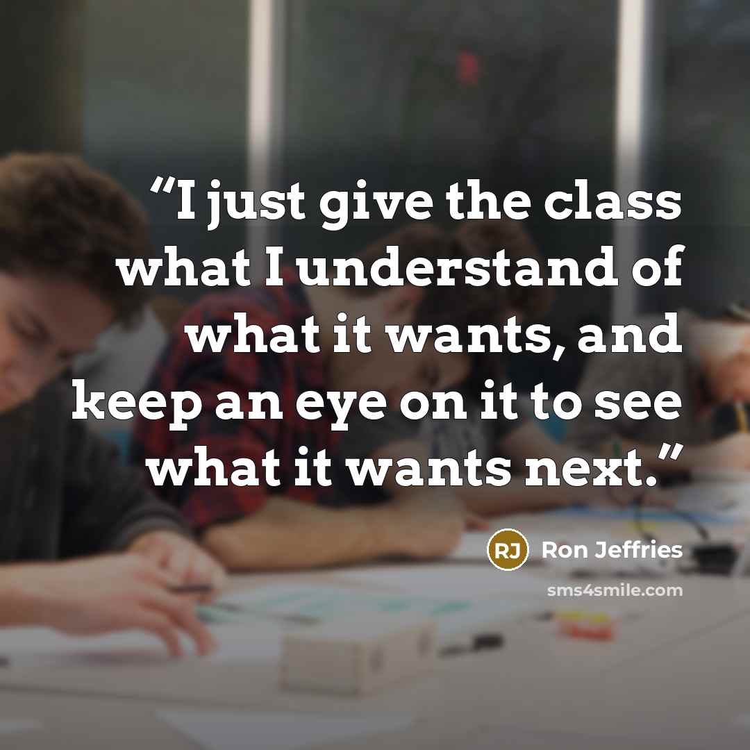 “I just give the class what I understand of what it wants, and keep an eye on it to see what it wants next.” quote by Ron Jeffries