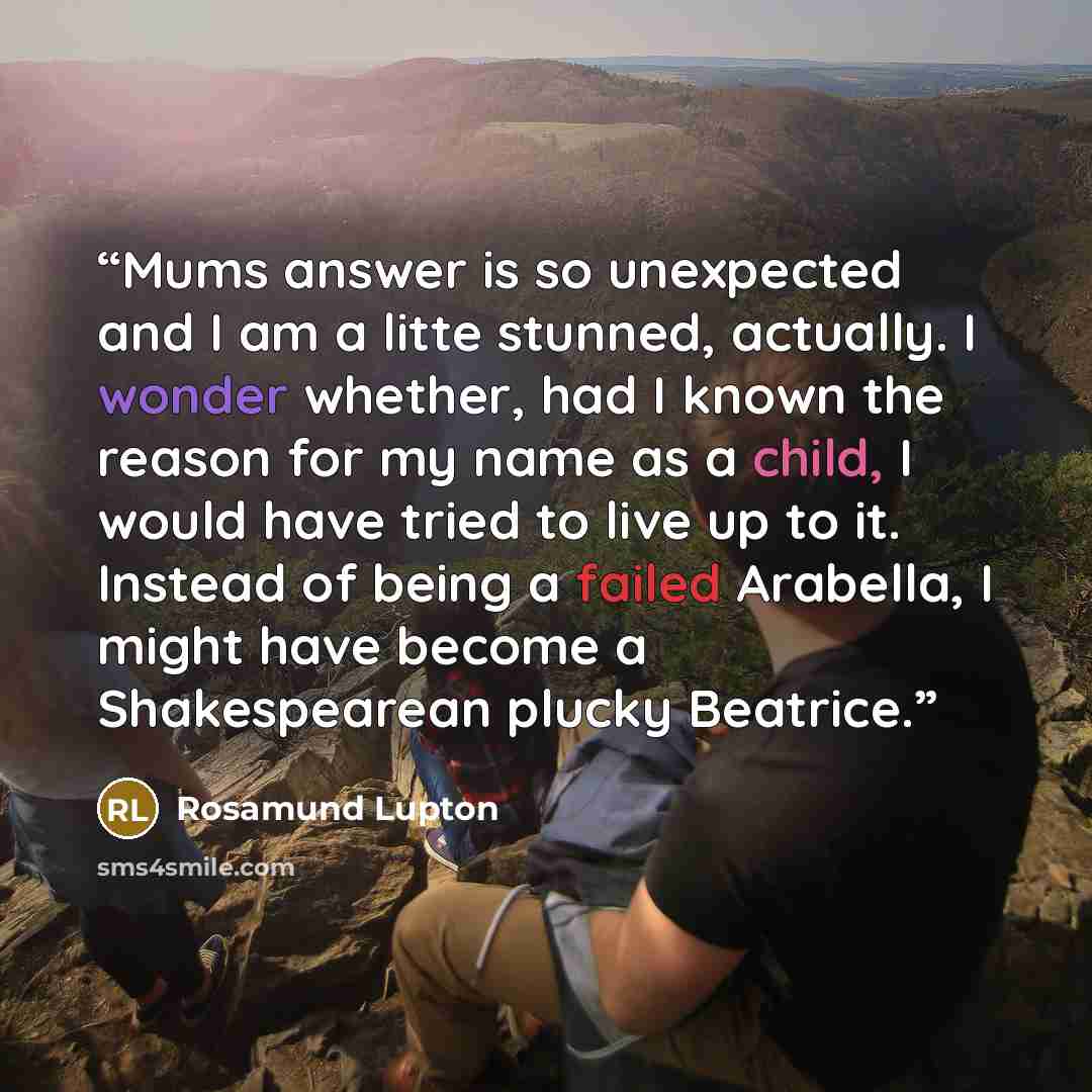 “Mums answer is so unexpected and I am a litte stunned, actually. I wonder whether, had I known the reason for my name as a child, I would have tried to live up to it. Instead of being a failed Arabella, I might have become a Shakespearean plucky Beatrice.” quote by Rosamund Lupton