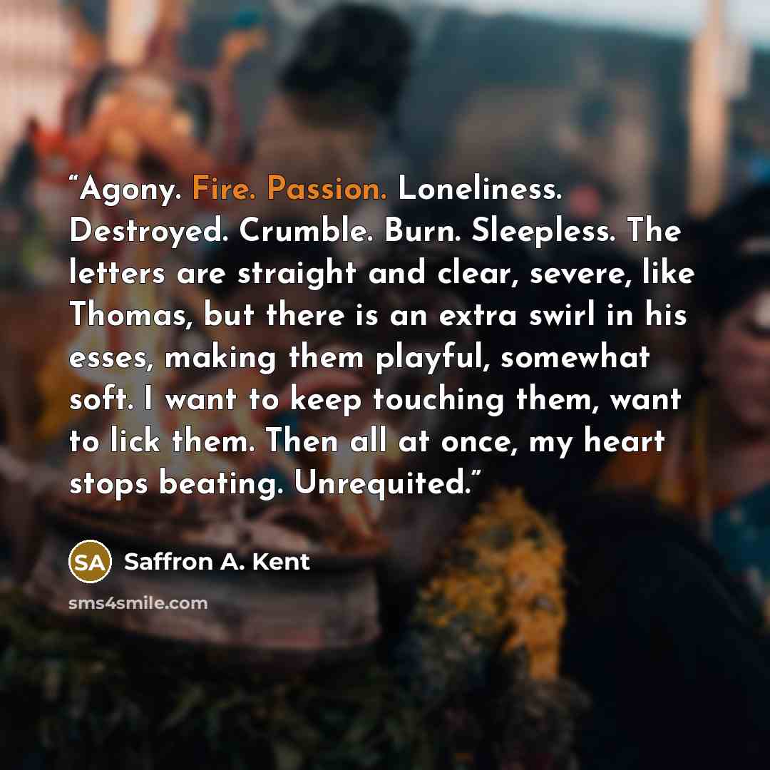 “Agony. Fire. Passion. Loneliness. Destroyed. Crumble. Burn. Sleepless. The letters are straight and clear, severe, like Thomas, but there is an extra swirl in his esses, making them playful, somewhat soft. I want to keep touching them, want to lick them. Then all at once, my heart stops beating…” quote by Saffron A. Kent
