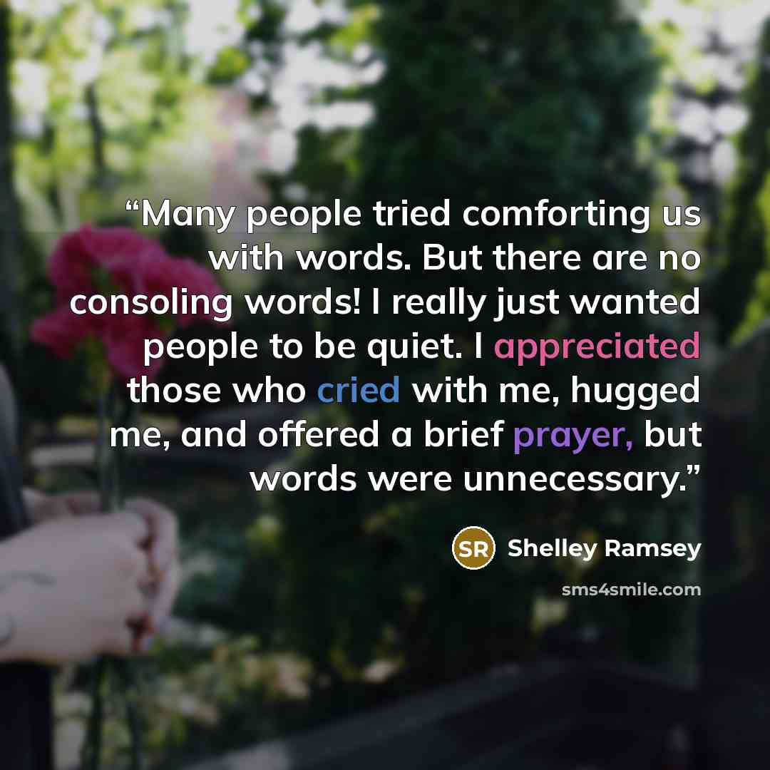 “Many people tried comforting us with words. But there are no consoling words! I really just wanted people to be quiet. I appreciated those who cried with me, hugged me, and offered a brief prayer, but words were unnecessary.” quote by Shelley Ramsey