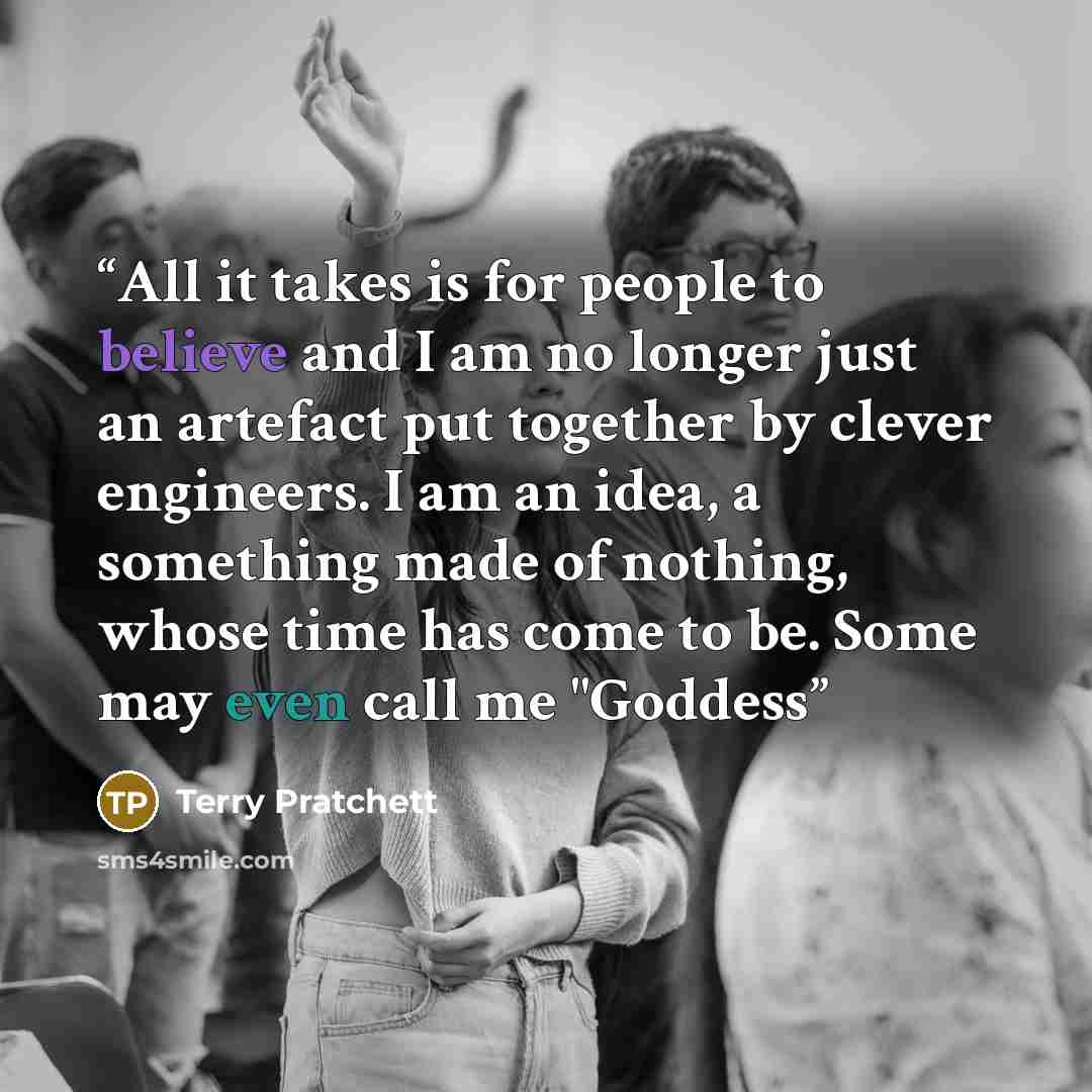 “All it takes is for people to believe and I am no longer just an artefact put together by clever engineers. I am an idea, a something made of nothing, whose time has come to be. Some may even call me "Goddess” quote by Terry Pratchett