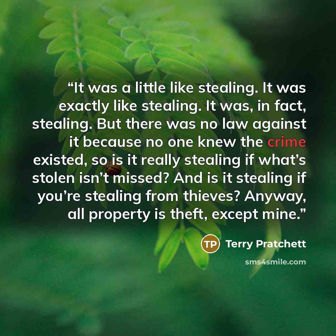 “It was a little like stealing. It was exactly like stealing. It was, in fact, stealing. But there was no law against it because no one knew the crime existed, so is it really stealing if what’s stolen isn’t missed? And is it stealing if you’re stealing from thieves? Anyway, all property is theft…” quote by Terry Pratchett
