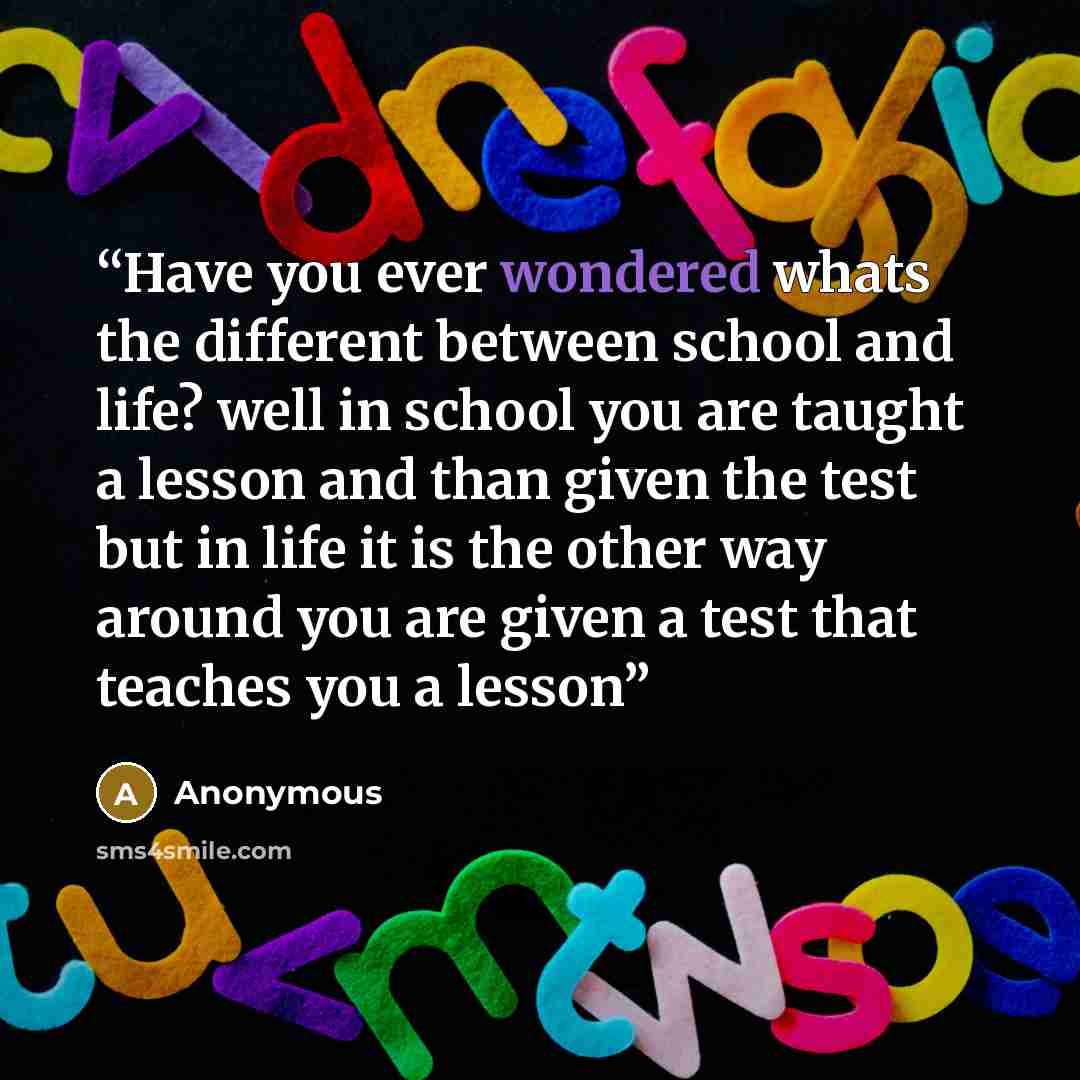 “Have you ever wondered whats the different between school and life? well in school you are taught a lesson and than given the test but in life it is the other way around you are given a test that teaches you a lesson” quote by Anonymous