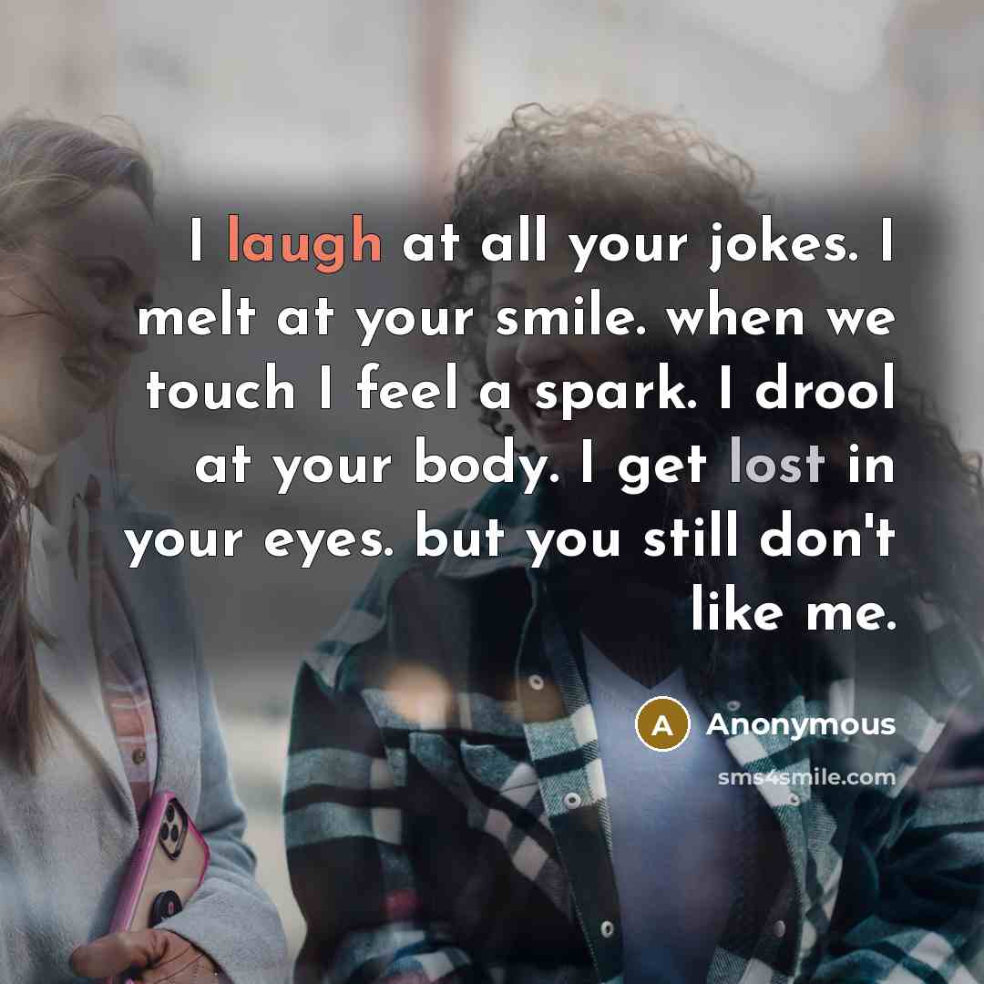 “I laugh at all your jokes. I melt at your smile. when we touch I feel a spark. I drool at your body. I get lost in your eyes. but you still don't like me.” quote by Anonymous