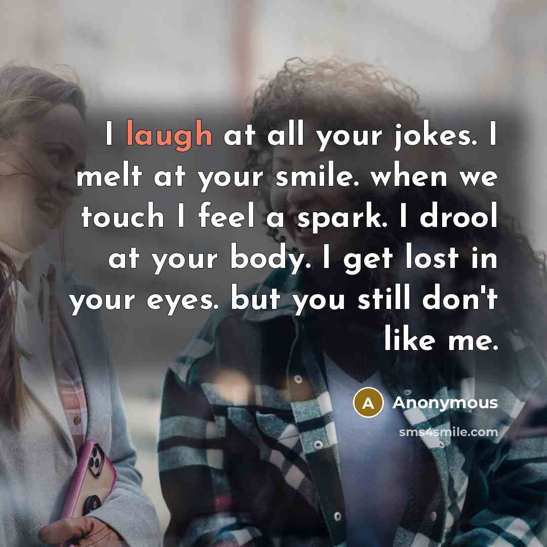 “I laugh at all your jokes. I melt at your smile. when we touch I feel a spark. I drool at your body. I get lost in your eyes. but you still don't like me.” quote by Anonymous