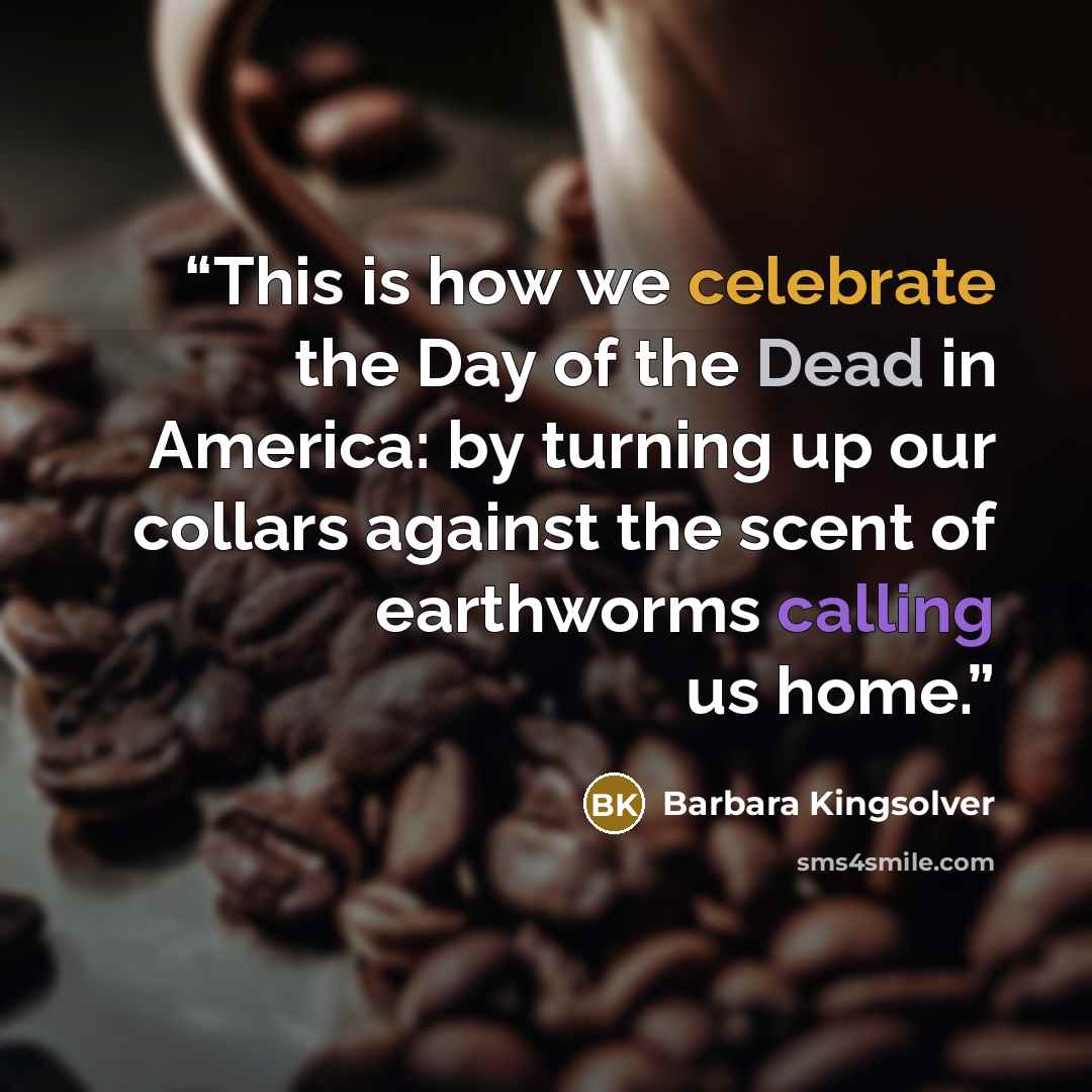 “This is how we celebrate the Day of the Dead in America: by turning up our collars against the scent of earthworms calling us home.” quote by Barbara Kingsolver