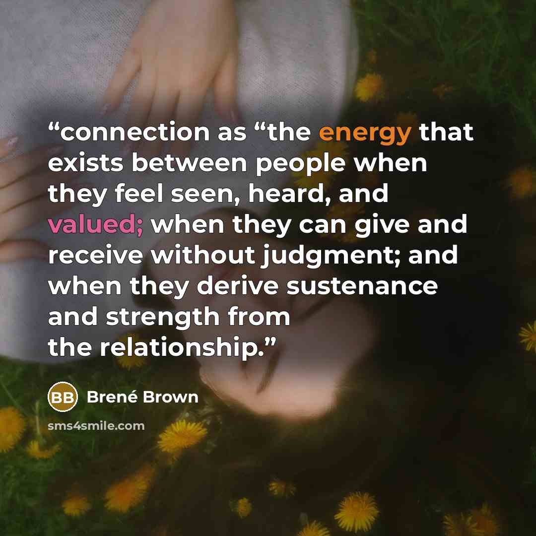 “connection as “the energy that exists between people when they feel seen, heard, and valued; when they can give and receive without judgment; and when they derive sustenance and strength from the relationship.” quote by Brené Brown