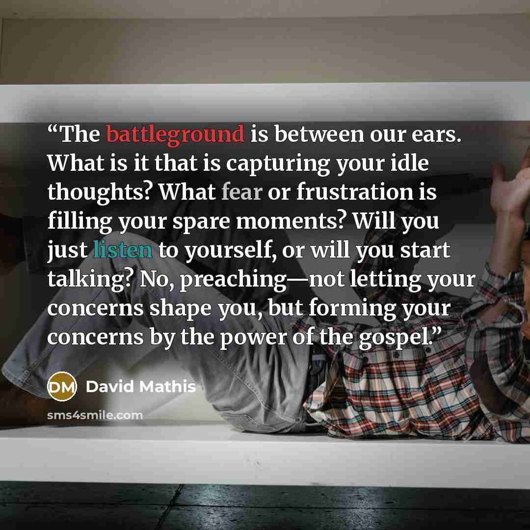 “The battleground is between our ears. What is it that is capturing your idle thoughts? What fear or frustration is filling your spare moments? Will you just listen to yourself, or will you start talking? No, preaching—not letting your concerns shape you, but forming your concerns by the power of…” quote by David Mathis