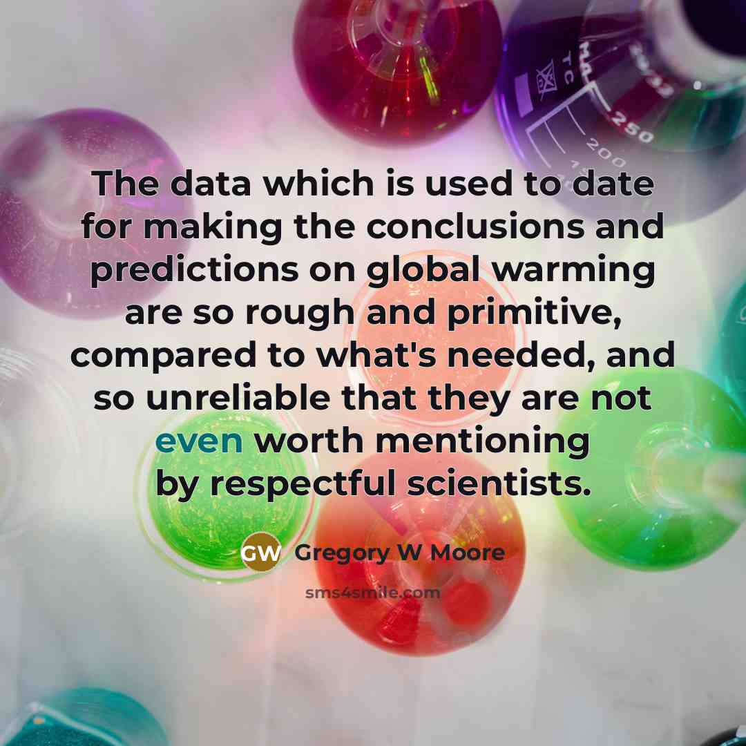 “The data which is used to date for making the conclusions and predictions on global warming are so rough and primitive, compared to what's needed, and so unreliable that they are not even worth mentioning by respectful scientists.” quote by Gregory W Moore