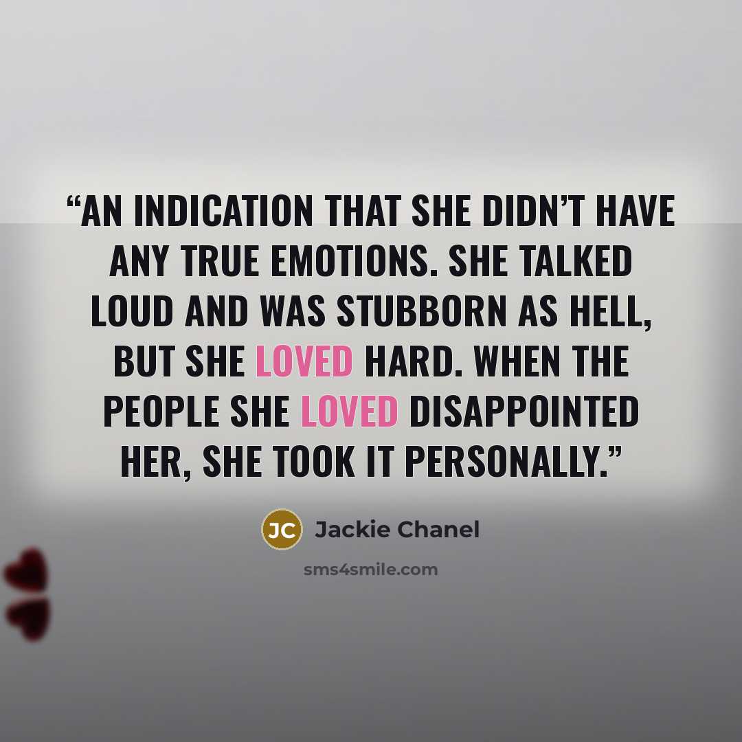 “an indication that she didn’t have any true emotions. She talked loud and was stubborn as hell, but she loved hard. When the people she loved disappointed her, she took it personally.” quote by Jackie Chanel