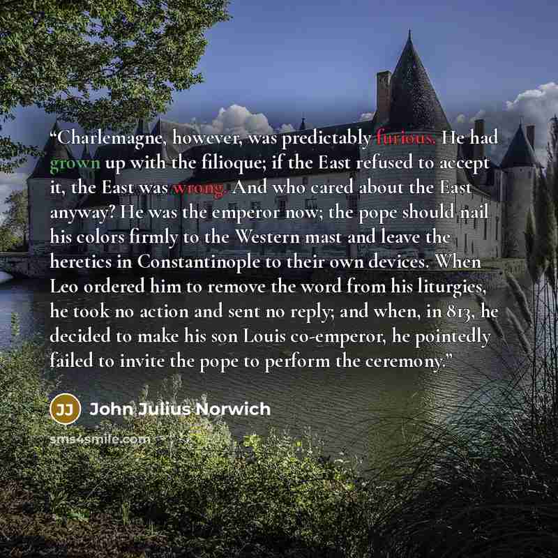 “Charlemagne, however, was predictably furious. He had grown up with the filioque; if the East refused to accept it, the East was wrong. And who cared about the East anyway? He was the emperor now; the pope should nail his colors firmly to the Western mast and leave the heretics in Constantinople…” quote by John Julius Norwich