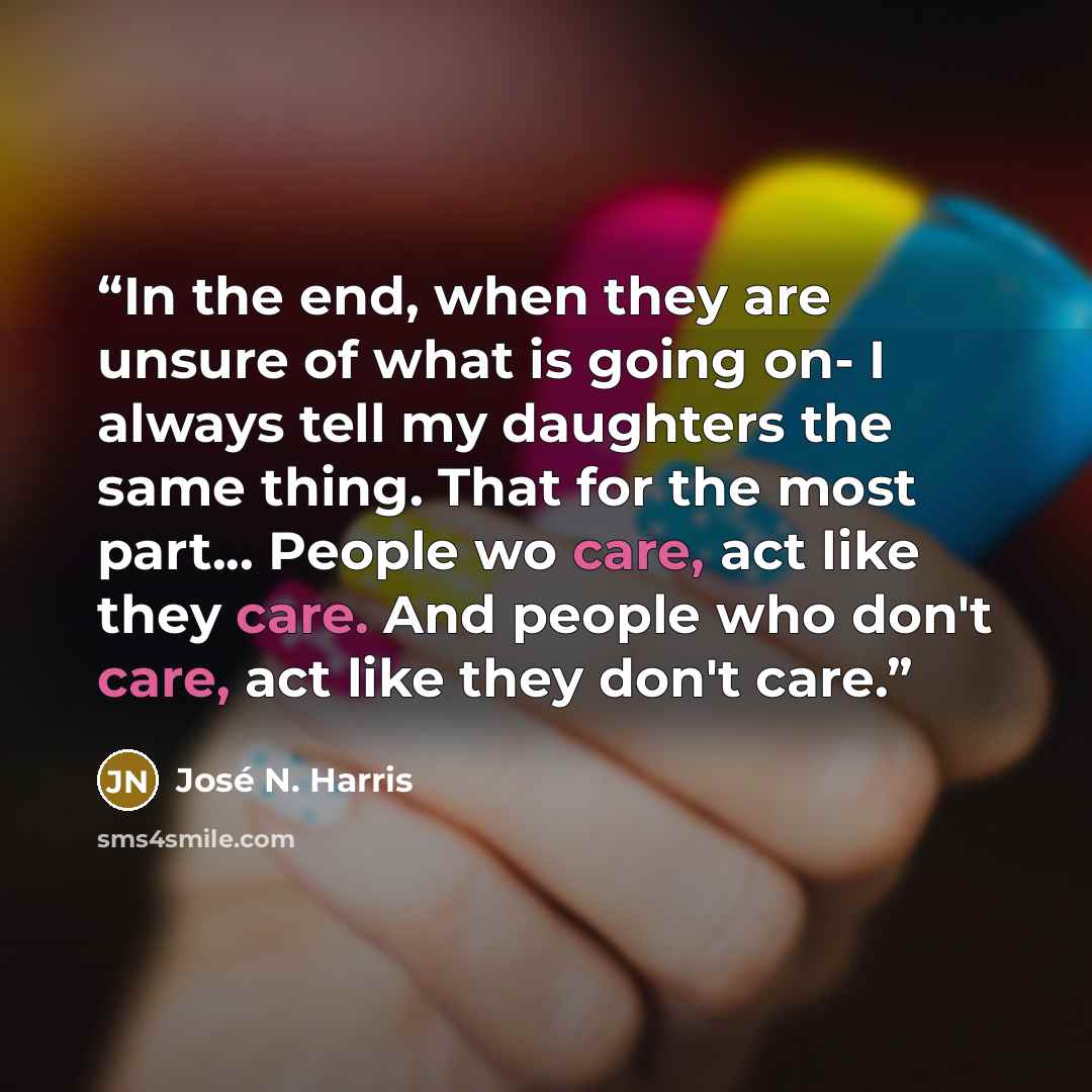 “In the end, when they are unsure of what is going on- I always tell my daughters the same thing. That for the most part... People wo care, act like they care. And people who don't care, act like they don't care.” quote by José N. Harris