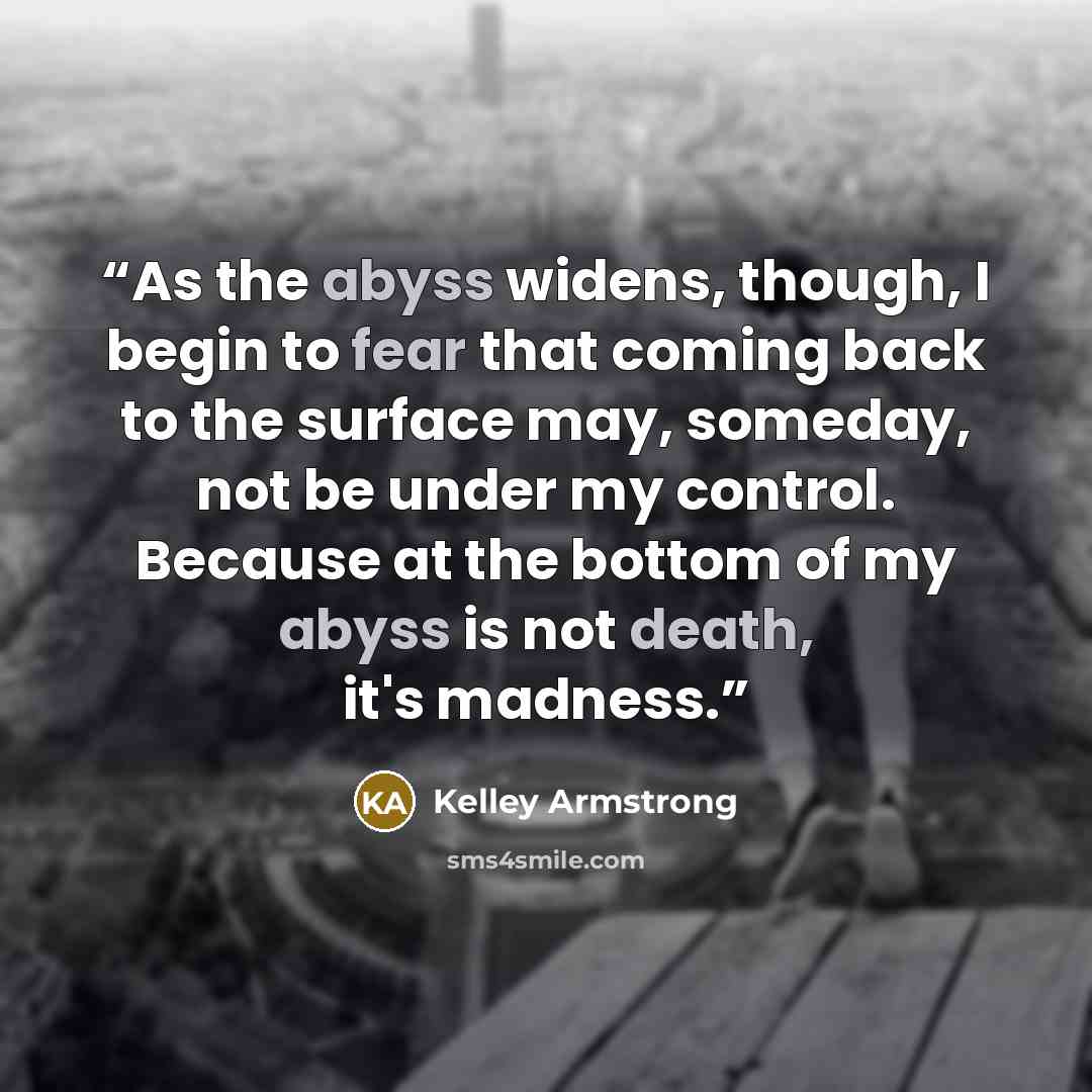 “As the abyss widens, though, I begin to fear that coming back to the surface may, someday, not be under my control. Because at the bottom of my abyss is not death, it's madness.” quote by Kelley Armstrong