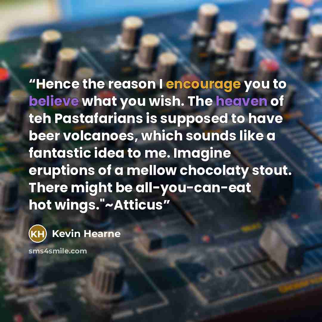 “Hence the reason I encourage you to believe what you wish. The heaven of teh Pastafarians is supposed to have beer volcanoes, which sounds like a fantastic idea to me. Imagine eruptions of a mellow chocolaty stout. There might be all-you-can-eat hot wings."~Atticus” quote by Kevin Hearne