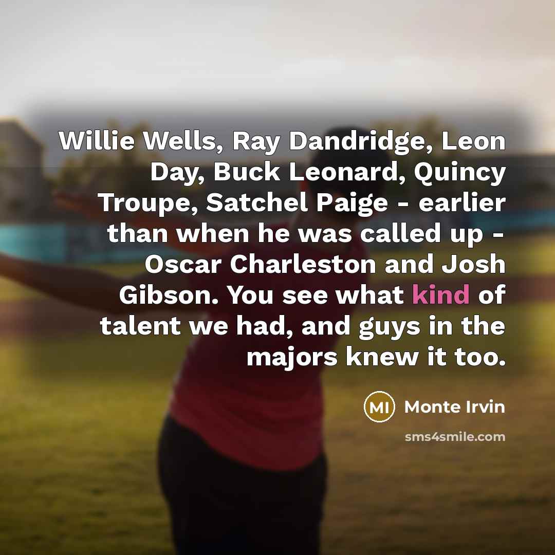 “Willie Wells, Ray Dandridge, Leon Day, Buck Leonard, Quincy Troupe, Satchel Paige - earlier than when he was called up - Oscar Charleston and Josh Gibson. You see what kind of talent we had, and guys in the majors knew it too.” quote by Monte Irvin