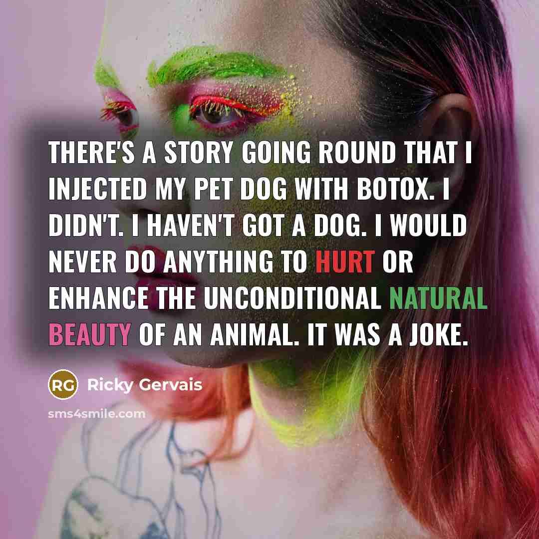 “There's a story going round that I injected my pet dog with botox. I didn't. I haven't got a dog. I would never do anything to hurt or enhance the unconditional natural beauty of an animal. It was a joke.” quote by Ricky Gervais