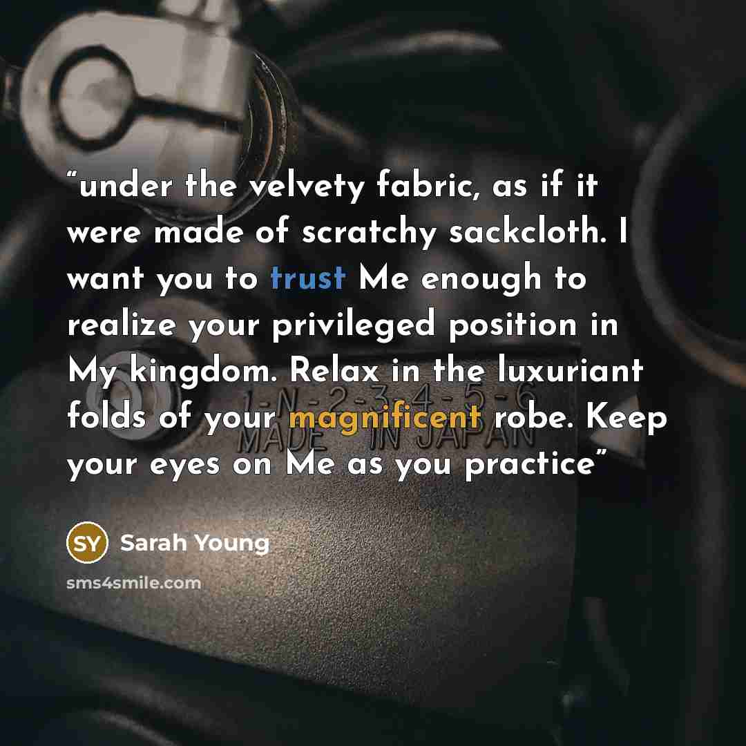 “under the velvety fabric, as if it were made of scratchy sackcloth. I want you to trust Me enough to realize your privileged position in My kingdom. Relax in the luxuriant folds of your magnificent robe. Keep your eyes on Me as you practice” quote by Sarah Young