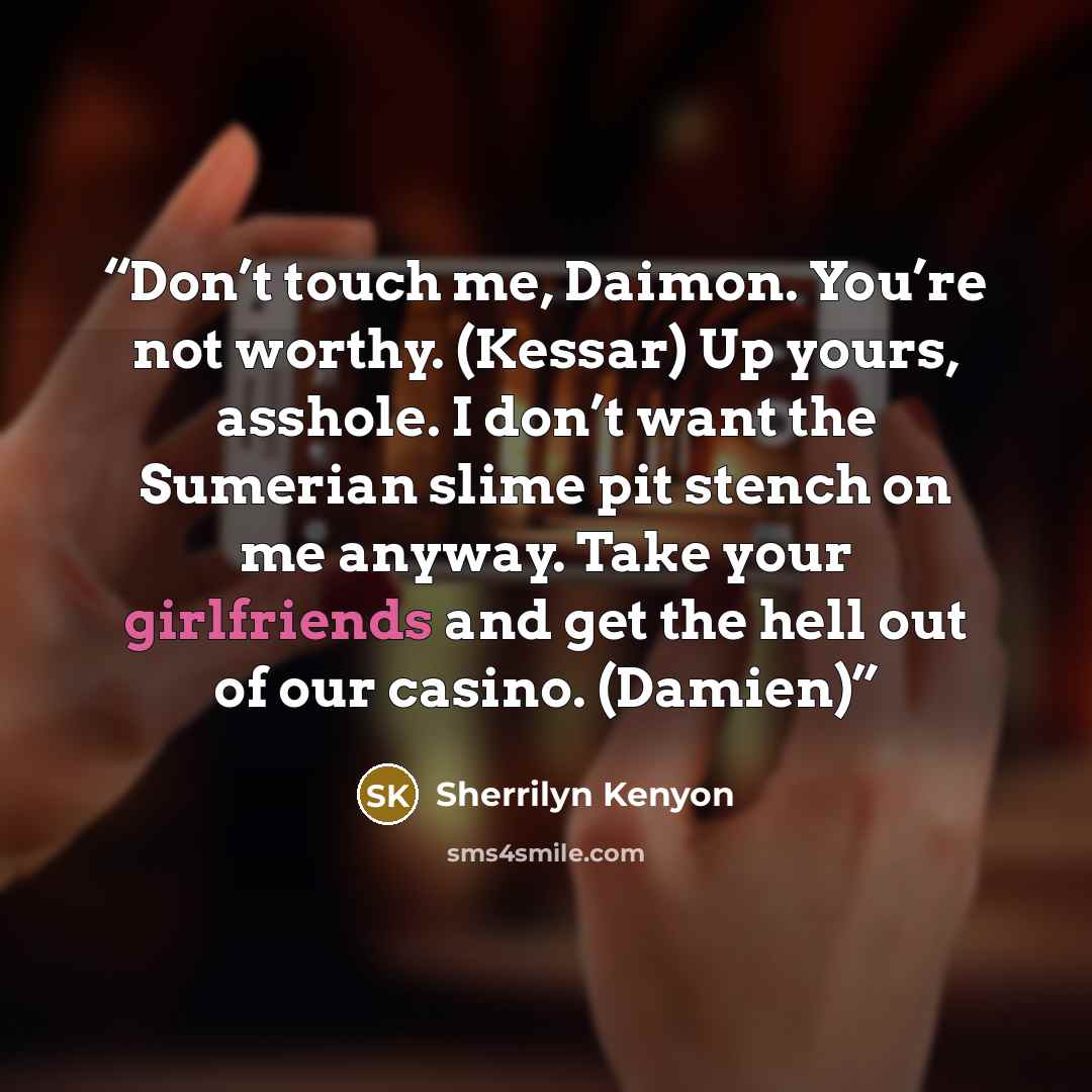 “Don’t touch me, Daimon. You’re not worthy. (Kessar) Up yours, asshole. I don’t want the Sumerian slime pit stench on me anyway. Take your girlfriends and get the hell out of our casino. (Damien)” quote by Sherrilyn Kenyon