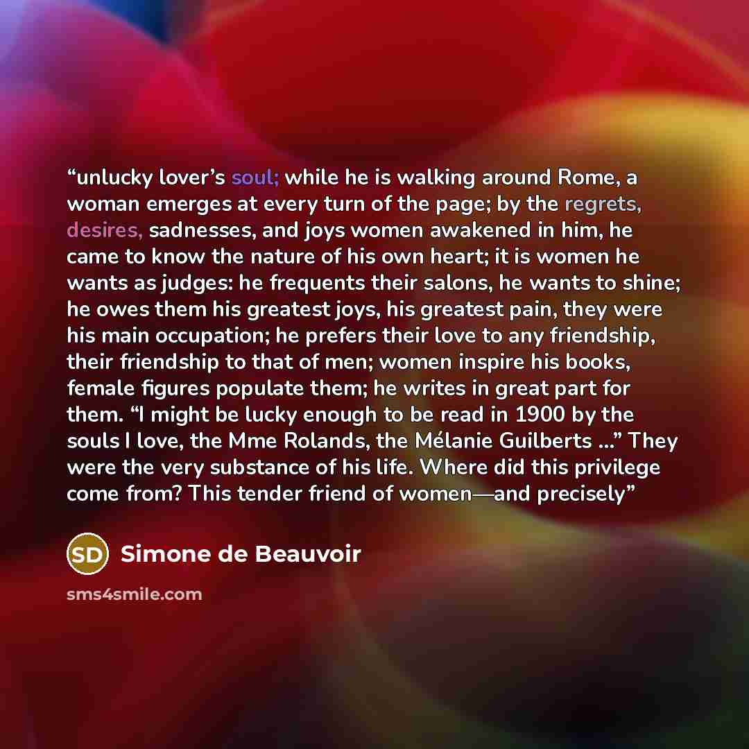 “unlucky lover’s soul; while he is walking around Rome, a woman emerges at every turn of the page; by the regrets, desires, sadnesses, and joys women awakened in him, he came to know the nature of his own heart; it is women he wants as judges: he frequents their salons, he wants to shine; he owes…” quote by Simone de Beauvoir