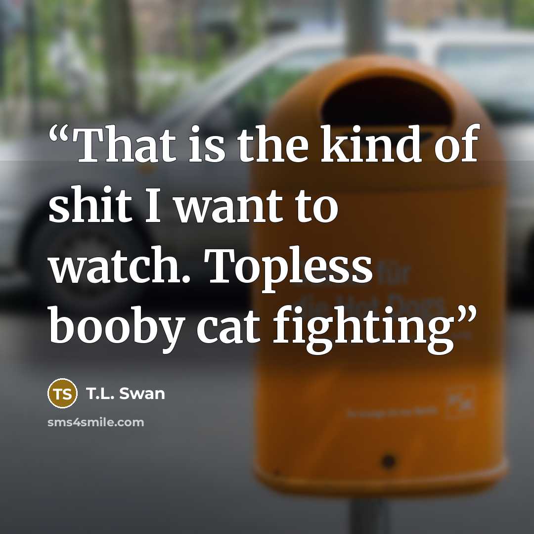 “That is the kind of shit I want to watch. Topless booby cat fighting” quote by T.L. Swan
