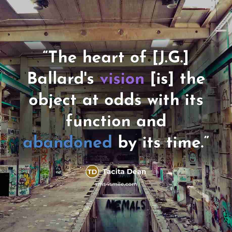 “The heart of [J.G.] Ballard's vision [is] the object at odds with its function and abandoned by its time.” quote by Tacita Dean