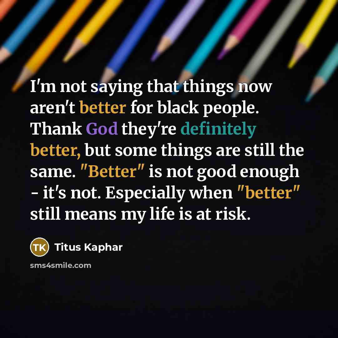 “I'm not saying that things now aren't better for black people. Thank God they're definitely better, but some things are still the same. "Better" is not good enough - it's not. Especially when "better" still means my life is at risk.” quote by Titus Kaphar