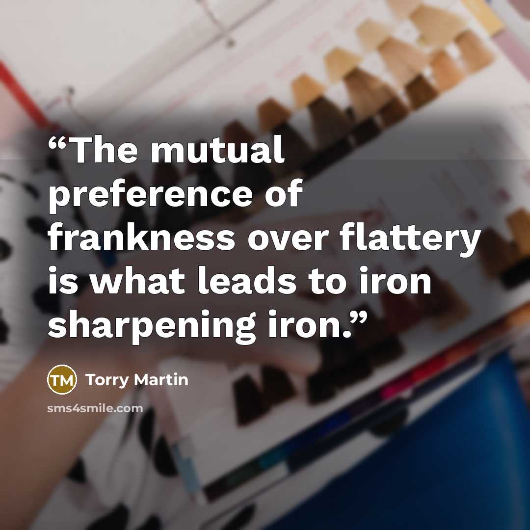 “The mutual preference of frankness over flattery is what leads to iron sharpening iron.” quote by Torry Martin