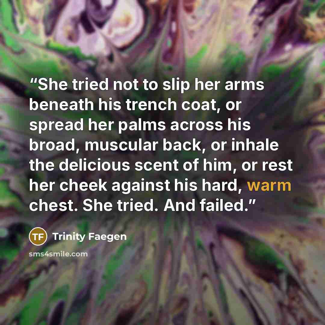 “She tried not to slip her arms beneath his trench coat, or spread her palms across his broad, muscular back, or inhale the delicious scent of him, or rest her cheek against his hard, warm chest. She tried. And failed.” quote by Trinity Faegen