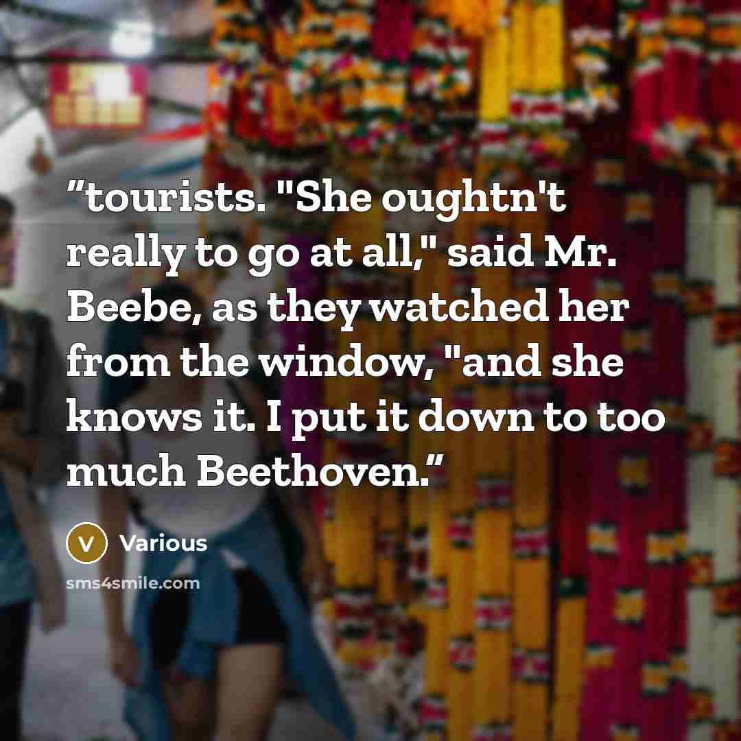 “tourists. "She oughtn't really to go at all," said Mr. Beebe, as they watched her from the window, "and she knows it. I put it down to too much Beethoven.” quote by Various