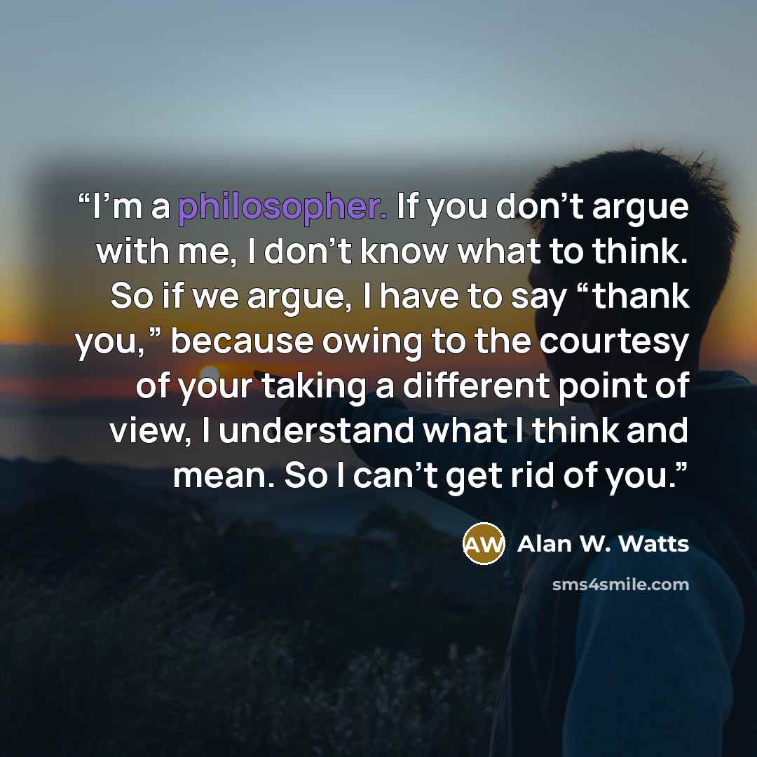 “I’m a philosopher. If you don’t argue with me, I don’t know what to think. So if we argue, I have to say “thank you,” because owing to the courtesy of your taking a different point of view, I understand what I think and mean. So I can’t get rid of you.” quote by Alan W. Watts