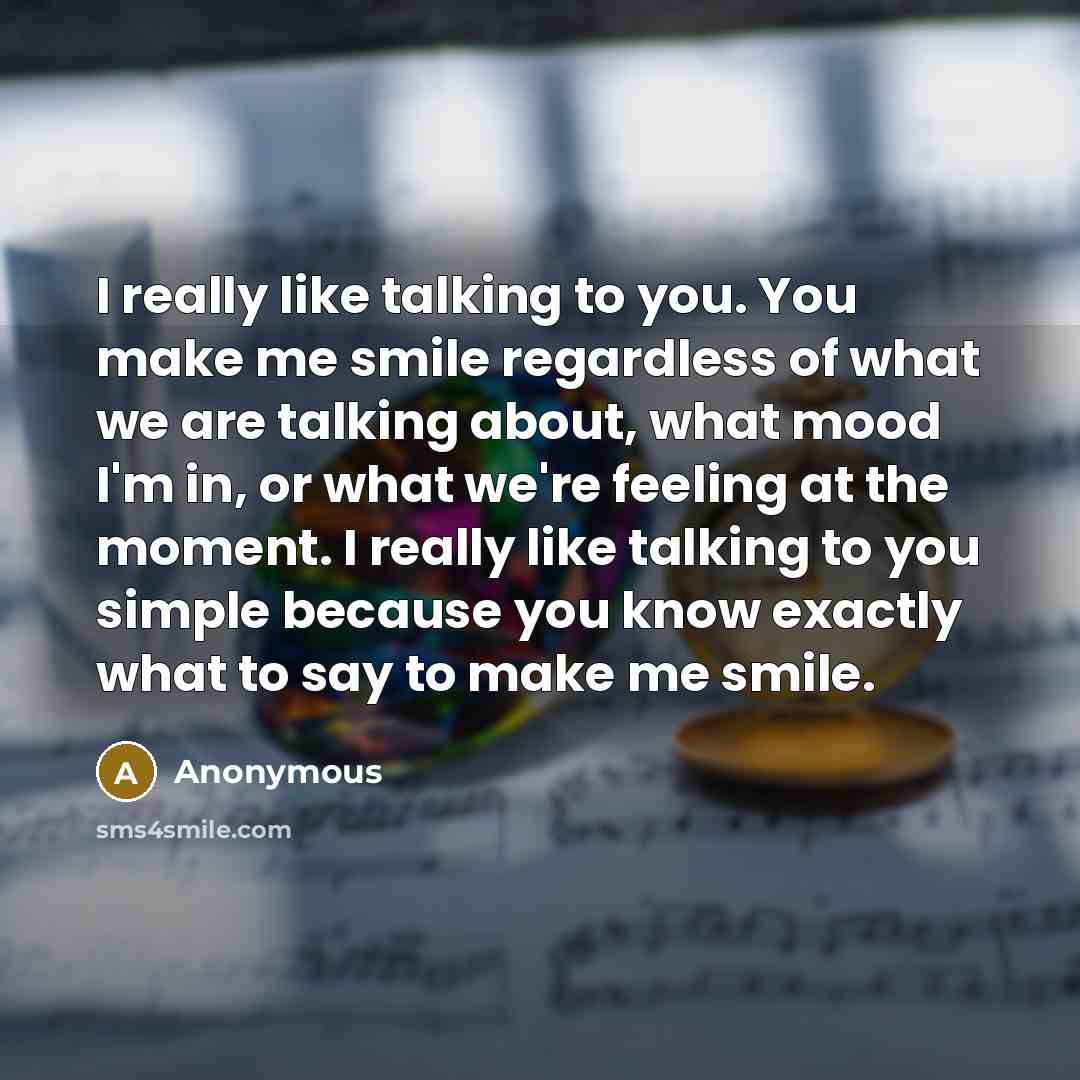 “I really like talking to you. You make me smile regardless of what we are talking about, what mood I'm in, or what we're feeling at the moment. I really like talking to you simple because you know exactly what to say to make me smile.” quote by Anonymous