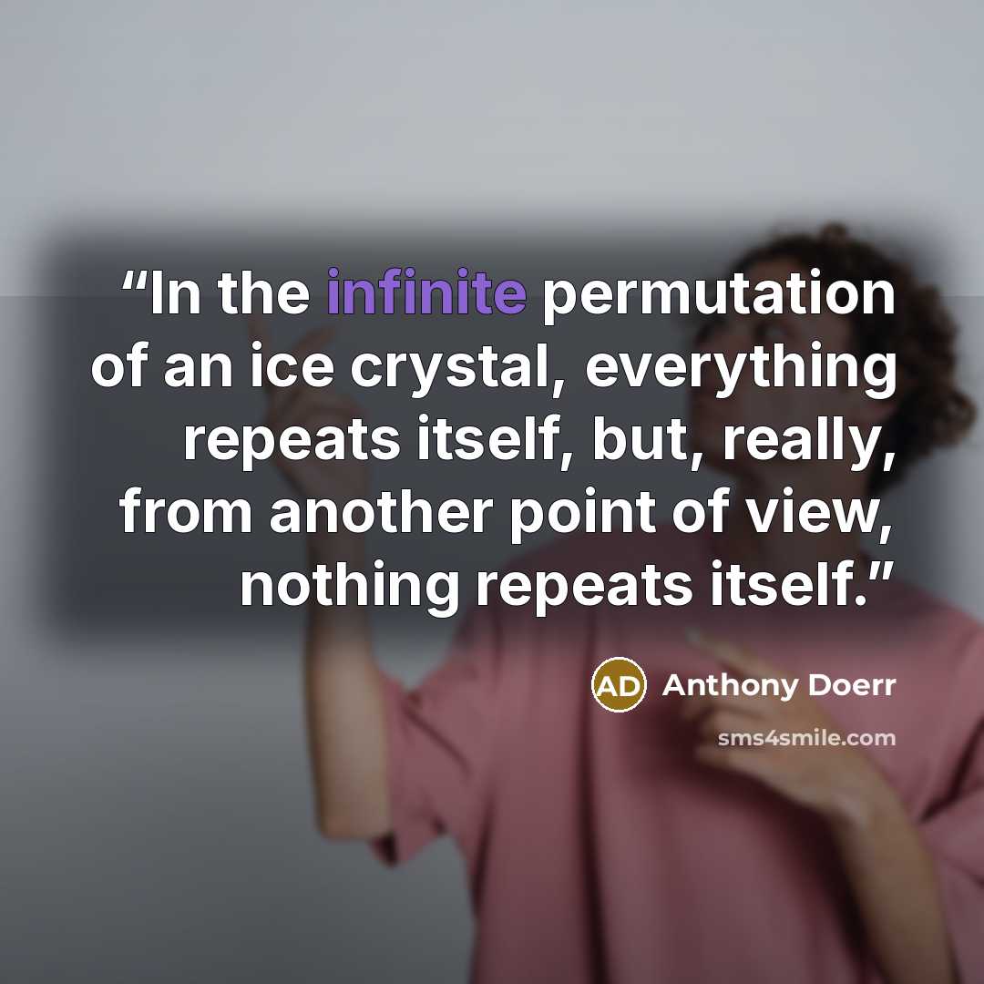 “In the infinite permutation of an ice crystal, everything repeats itself, but, really, from another point of view, nothing repeats itself.” quote by Anthony Doerr